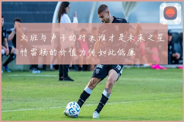 文班与卢卡的对决谁才是未来之星特雷杨的价值为何如此低廉