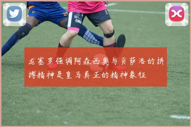 龙塞罗强调阿森西奥与贡萨洛的拼搏精神是皇马真正的精神象征