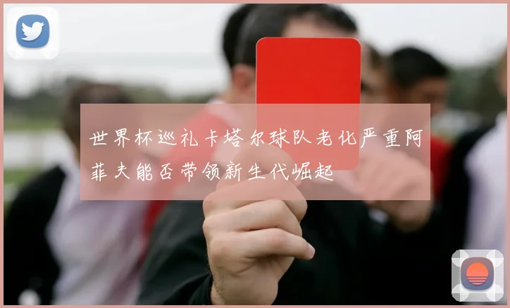 世界杯巡礼卡塔尔球队老化严重阿菲夫能否带领新生代崛起