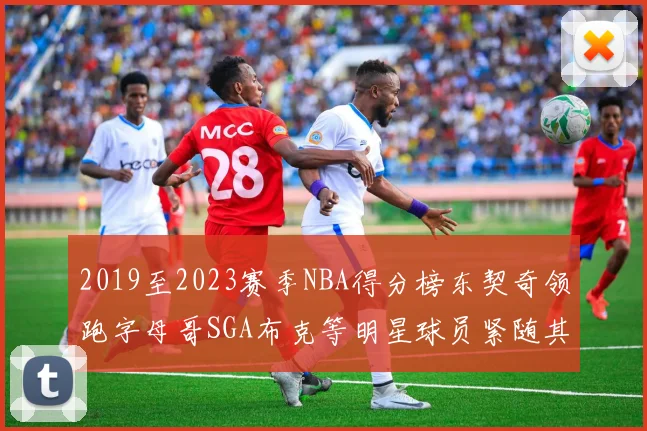 2019至2023赛季NBA得分榜东契奇领跑字母哥SGA布克等明星球员紧随其后