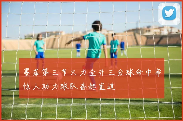 墨菲第三节火力全开三分球命中率惊人助力球队奋起直追