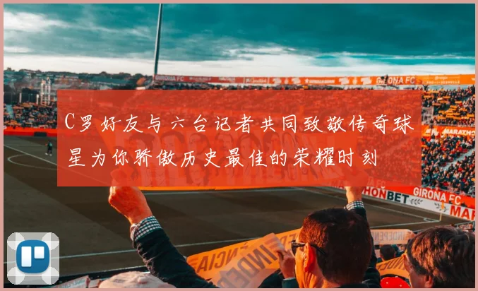 C罗好友与六台记者共同致敬传奇球星为你骄傲历史最佳的荣耀时刻
