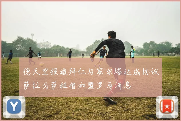 德天空报道拜仁与塞尔塔达成协议萨拉戈萨租借加盟罗马消息