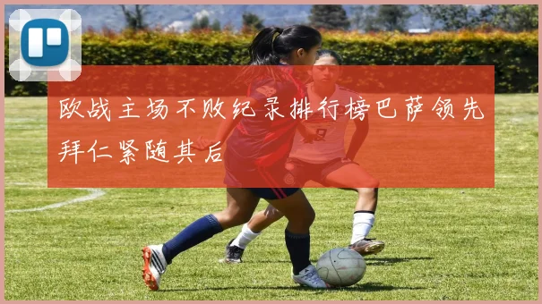 欧战主场不败纪录排行榜巴萨领先拜仁紧随其后
