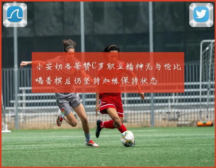 小安切洛蒂赞C罗职业精神无与伦比喝香槟后仍坚持加练保持状态