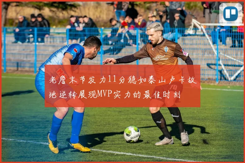 老詹末节发力11分稳如泰山卢卡故地逆转展现MVP实力的最佳时刻