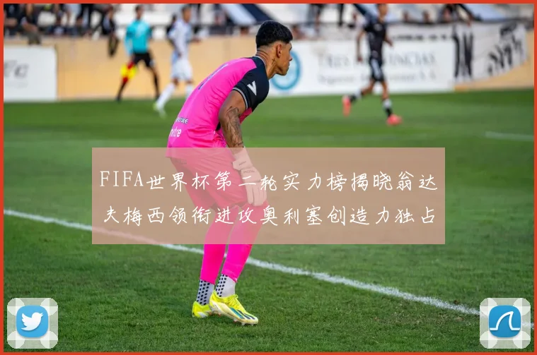 FIFA世界杯第二轮实力榜揭晓翁达夫梅西领衔进攻奥利塞创造力独占鳌头
