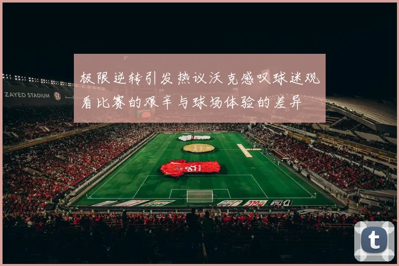 极限逆转引发热议沃克感叹球迷观看比赛的艰辛与球场体验的差异
