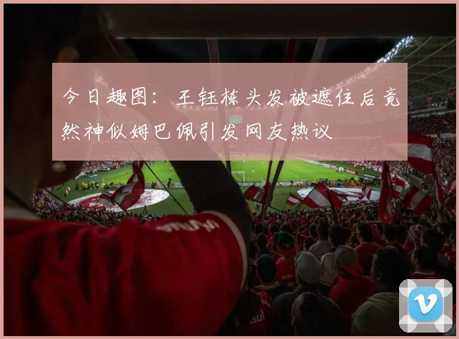 今日趣图：王钰栋头发被遮住后竟然神似姆巴佩引发网友热议