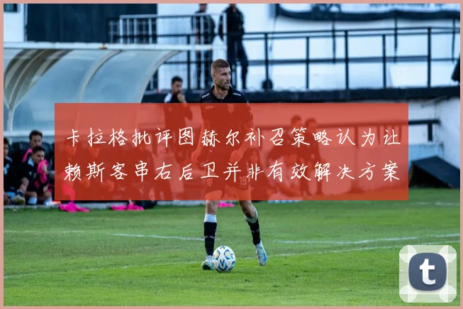 卡拉格批评图赫尔补召策略认为让赖斯客串右后卫并非有效解决方案