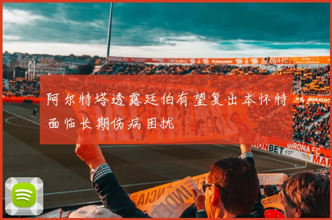 阿尔特塔透露廷伯有望复出本怀特面临长期伤病困扰