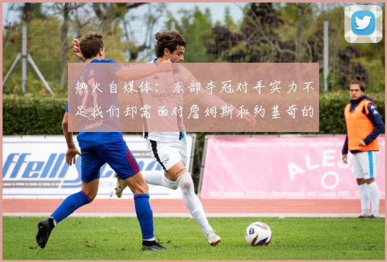 热火自媒体：东部夺冠对手实力不足我们却需面对詹姆斯和约基奇的挑战