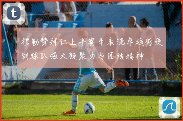 穆勒赞拜仁上半赛季表现卓越感受到球队强大凝聚力与团结精神