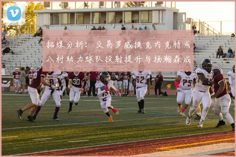 拓媒分析：交易罗威换克内克特或八村助力球队投射提升与杨瀚森成长