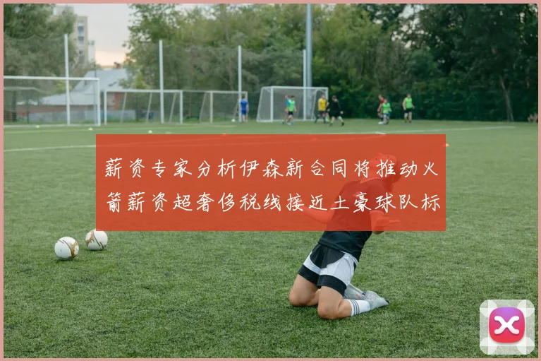 薪资专家分析伊森新合同将推动火箭薪资超奢侈税线接近土豪球队标准
