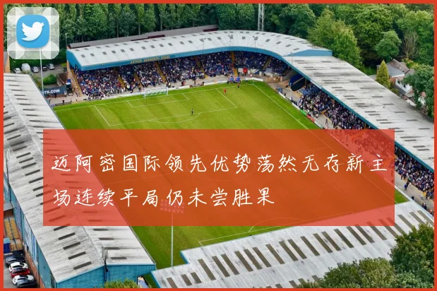 迈阿密国际领先优势荡然无存新主场连续平局仍未尝胜果