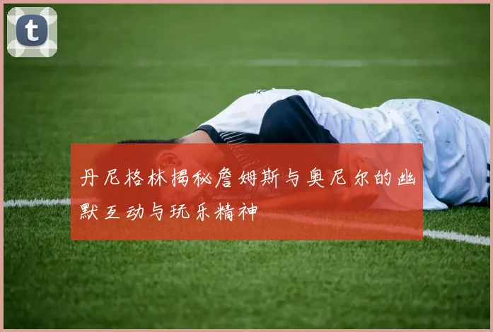 丹尼格林揭秘詹姆斯与奥尼尔的幽默互动与玩乐精神