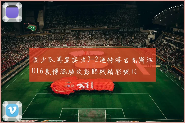 国少队再显实力3-2逆转塔吉克斯坦U16袁博涵助攻彭熙然精彩破门