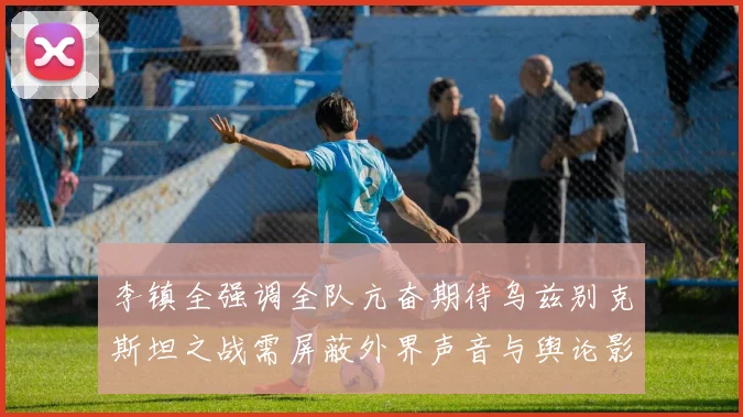 李镇全强调全队亢奋期待乌兹别克斯坦之战需屏蔽外界声音与舆论影响