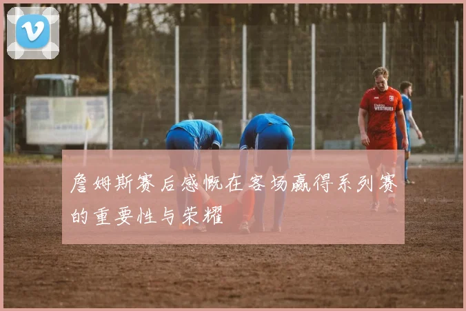 詹姆斯赛后感慨在客场赢得系列赛的重要性与荣耀