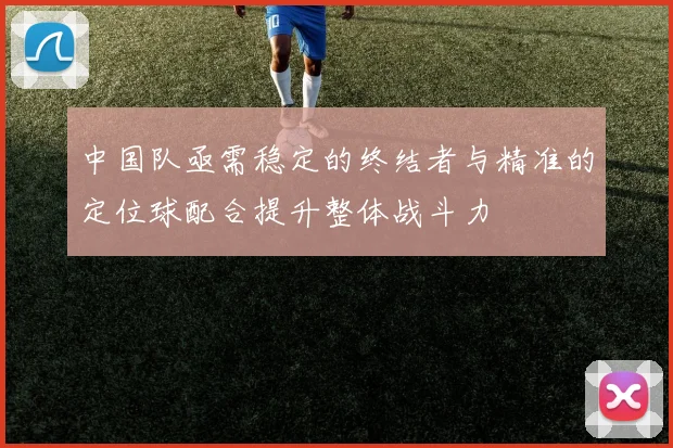 中国队亟需稳定的终结者与精准的定位球配合提升整体战斗力