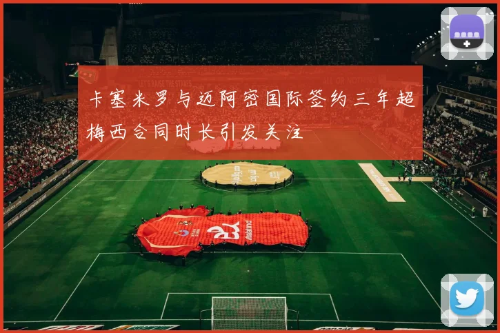 卡塞米罗与迈阿密国际签约三年超梅西合同时长引发关注
