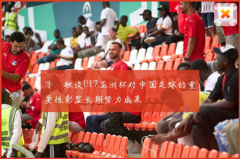 浮嶋敏谈U17亚洲杯对中国足球的重要性彰显长期努力成果