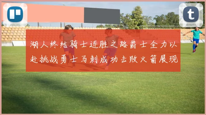 湖人终结骑士连胜之路爵士全力以赴挑战勇士马刺成功击败火箭展现实力