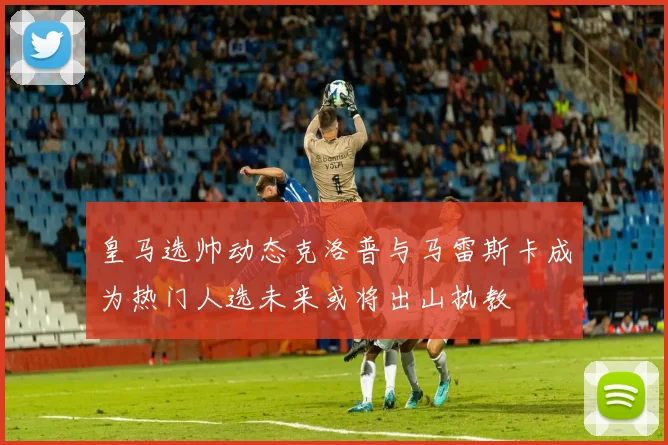 皇马选帅动态克洛普与马雷斯卡成为热门人选未来或将出山执教
