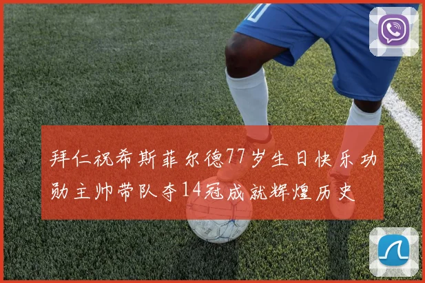 拜仁祝希斯菲尔德77岁生日快乐功勋主帅带队夺14冠成就辉煌历史
