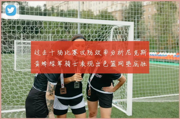 过去十场比赛攻防效率分析尼克斯黄蜂绿军骑士表现出色篮网垫底独占鳌头